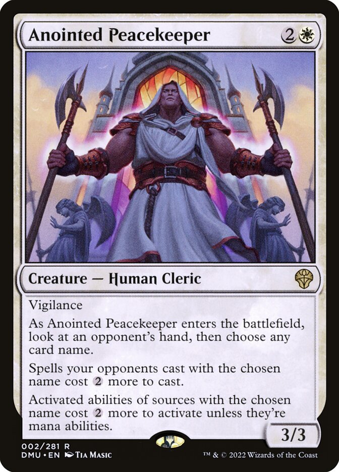 Anointed Peacekeeper
 Vigilance
As Anointed Peacekeeper enters the battlefield, look at an opponent's hand, then choose any card name.
Spells your opponents cast with the chosen name cost {2} more to cast.
Activated abilities of sources with the chosen name cost {2} more to activate unless they're mana abilities.